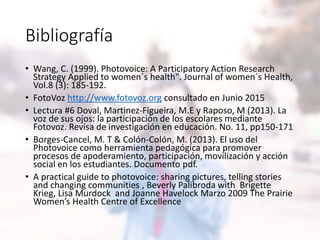 Bibliografía
• Wang, C. (1999). Photovoice: A Participatory Action Research
Strategy Applied to women´s health". Journal of women´s Health,
Vol.8 (3): 185-192.
• FotoVoz http://www.fotovoz.org consultado en Junio 2015
• Lectura #6 Doval, Martinez-Figueira, M.E y Raposo, M (2013). La
voz de sus ojos: la participación de los escolares mediante
Fotovoz. Revisa de investigación en educación. No. 11, pp150-171
• Borges-Cancel, M. T & Colón-Colón, M. (2013). El uso del
Photovoice como herramienta pedagógica para promover
procesos de apoderamiento, participación, movilización y acción
social en los estudiantes. Documento pdf.
• A practical guide to photovoice: sharing pictures, telling stories
and changing communities , Beverly Palibroda with Brigette
Krieg, Lisa Murdock and Joanne Havelock Marzo 2009 The Prairie
Women’s Health Centre of Excellence
 