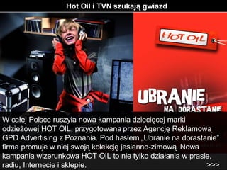 Hot Oil i TVN szukają gwiazd W całej Polsce ruszyła nowa kampania dziecięcej marki odzieżowej HOT OIL, przygotowana przez Agencję Reklamową GPD Advertising z Poznania. Pod hasłem „Ubranie na dorastanie” firma promuje w niej swoją kolekcję jesienno-zimową. Nowa kampania wizerunkowa HOT OIL to nie tylko działania w prasie, radiu, Internecie i sklepie.  >>> 