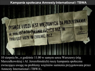 Kampania społeczna Amnesty International i TBWA 10 sierpnia br., o godzinie 11.00 w samym sercu Warszawy (róg Marszałkowskiej i Al. Jerozolimskich) ruszy kampania społeczna zwracająca uwagę na problemy więźniów sumienia przygotowana przez Amnesty International i TBWA 