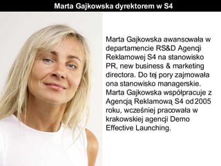Marta Gajkowska dyrektorem w S4 Marta Gajkowska awansowała w departamencie RS&D Agencji Reklamowej S4 na stanowisko PR, new business & marketing directora. Do tej pory zajmowała ona stanowisko managerskie. Marta Gajkowska współpracuje z Agencją Reklamową S4 od 2005 roku, wcześniej pracowała w krakowskiej agencji Demo Effective Launching.   
