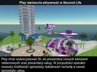 Play wzmacnia aktywność w Second Life Play chce wykorzystywać SL do prezentacji nowych kampanii reklamowych oraz prezentacji usług. W przyszłości operator rozważy możliwość sprzedaży doładowań na kartę a nawet sprzedaży usług. 