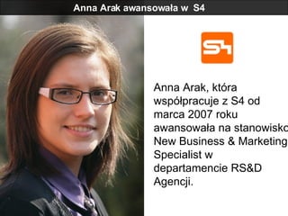 Anna Arak awansowała w  S4 Anna Arak, która współpracuje z S4 od marca 2007 roku awansowała na stanowisko New Business & Marketing Specialist w departamencie RS&D Agencji.  