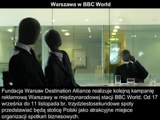 Warszawa w BBC World  Fundacja Warsaw Destination Alliance realizuje kolejną kampanię reklamową Warszawy w międzynarodowej stacji BBC World. Od 17 września do 11 listopada br. trzydziestosekundowe spoty przedstawiać będą stolicę Polski jako atrakcyjne miejsce organizacji spotkań biznesowych.  