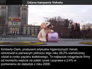 Udana kampania Velvetu  Kimberly-Clark, producent artykułów higienicznych Velvet, odnotował w pierwszym półroczu tego roku 26,2% wartościowy udział w rynku papieru toaletowego. To najlepsze osiągnięcie firmy od momentu wejścia na polski rynek i poprawa o 2,4% w porównaniu do statystyk z roku 2006.  