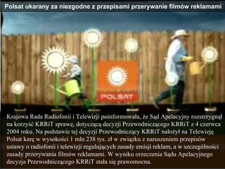Krajowa Rada Radiofonii i Telewizji poinformowała, że Sąd Apelacyjny rozstrzygnął na korzyść KRRiT sprawę, dotyczącą decyzji Przewodniczącego KRRiT z 4 czerwca 2004 roku. Na podstawie tej decyzji Przewodniczący KRRiT nałożył na Telewizję Polsat karę w wysokości 1 mln 238 tys. zł w związku z naruszeniem przepisów ustawy o radiofonii i telewizji regulujących zasady emisji reklam, a w szczególności zasady przerywania filmów reklamami. W wyniku orzeczenia Sądu Apelacyjnego decyzja Przewodniczącego KRRiT stała się prawomocna. Polsat ukarany za niezgodne z przepisami przerywanie filmów reklamami  
