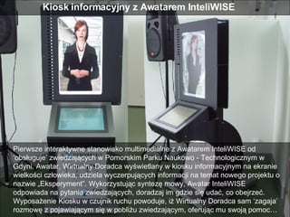 Pierwsze interaktywne stanowisko multimedialne z Awatarem InteliWISE od ‘obsługuje’ zwiedzających w Pomorskim Parku Naukowo - Technologicznym w Gdyni. Awatar, Wirtualny Doradca wyświetlany w kiosku informacyjnym na ekranie wielkości człowieka, udziela wyczerpujących informacji na temat nowego projektu o nazwie „Eksperyment”. Wykorzystując syntezę mowy, Awatar InteliWISE odpowiada na pytania zwiedzających, doradzaj im gdzie się udać, co obejrzeć. Wyposażenie Kiosku w czujnik ruchu powoduje, iż Wirtualny Doradca sam ‘zagaja’ rozmowę z pojawiającym się w pobliżu zwiedzającym, oferując mu swoją pomoc…  Kiosk informacyjny z Awatarem InteliWISE  