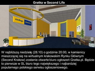 Gratka w Second Life W najbliższą niedzielę (28.10) o godzinie 20:00, w kamienicy mieszczącej się na wirtualnym krakowskim Rynku Głównym (Second Krakow) zostanie otwarte biuro ogłoszeń Gratka.pl. Będzie to pierwsze w SL biuro tego największego i najbardziej popularnego polskiego serwisu ogłoszeniowego. 