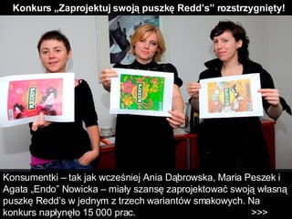 Konkurs „Zaprojektuj swoją puszkę Redd’s” rozstrzygnięty! Konsumentki – tak jak wcześniej Ania Dąbrowska, Maria Peszek i Agata „Endo” Nowicka – miały szansę zaprojektować swoją własną puszkę Redd’s w jednym z trzech wariantów smakowych. Na konkurs napłynęło 15 000 prac.  >>>  
