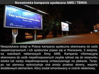 Nowatorska kampania społeczna AMS i TBWA Niespotykana dotąd w Polsce kampania społeczna skierowana do osób niepełnosprawnych i ich opiekunów pojawi się w Warszawie, 3 sierpnia, na nośnikach reklamowych firmy AMS. Kampania informacyjna skierowana do osób niepełnosprawnych zwykle odnosi się do wizerunku wózka lub osoby niepełnosprawnej umieszczonego na plakacie. Teraz, po raz pierwszy wykorzystuje ona prosty przekaz słowny, wsparty dodatkowym elementem, który został wmontowany w nośnik reklamowy.  