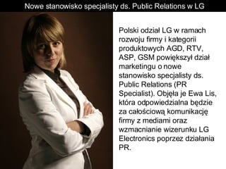 Polski odział LG w ramach rozwoju firmy i kategorii produktowych AGD, RTV, ASP, GSM powiększył dział marketingu o nowe stanowisko specjalisty ds. Public Relations (PR Specialist). Objęła je Ewa Lis, która odpowiedzialna będzie za całościową komunikację firmy z mediami oraz wzmacnianie wizerunku LG Electronics poprzez działania PR.  Nowe stanowisko specjalisty ds. Public Relations w LG 