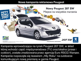 Nowa kampania reklamowa Peugeot Kampania wprowadzająca na rynek Peugeot 207 SW, w skład której wchodzi część międzynarodowa (TV) oraz lokalna (prasa i outdoor), została zrealizowana przez agencję Euro RSCG Warsaw. Kampania rozpoczęła się teaserem „Hity Roku” na outdoorze komunikującym nową premierę w gamie Peugeot.  