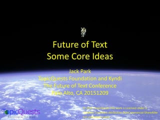 Future of Text
Some Core Ideas
Jack Park
TopicQuests Foundation and Kyndi
The Future of Text Conference
Palo Alto, CA 20151209
© 2012, TopicQuests This work is Licensed under a
Creative Commons Attribution-NonCommercial-ShareAlike
3.0 Unported License
 