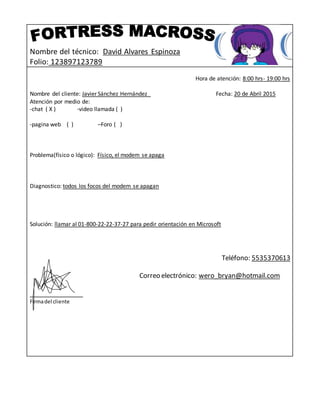 Nombre del técnico: David Alvares Espinoza
Folio: 123897123789
Hora de atención: 8:00 hrs- 19:00 hrs
Nombre del cliente: Javier Sánchez Hernández Fecha: 20 de Abril 2015
Atención por medio de:
-chat ( X ) -video llamada ( )
-pagina web ( ) –Foro ( )
Problema(físico o lógico): Físico, el modem se apaga
Diagnostico: todos los focos del modem se apagan
Solución: llamar al 01-800-22-22-37-27 para pedir orientación en Microsoft
Teléfono: 5535370613
Correo electrónico: wero_bryan@hotmail.com
_______________
Firmadel cliente
 