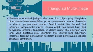 Triangulasi Multi-Image
• Parameter orientasi jaringan dan koordinat objek yang diinginkan
diperkirakan bersamaan dalam proses penyesuaian umum. Prosedur
ini disebut penyesuaian bundel. Bentuk objek bisa berasal dari
informasi fotogrametri murni. Ukuran objek dan lokasi hasil dari
penyisipan informasi tambahan ke dalam ruang objek dengan cara
jarak yang diketahui atau koordinat titik kontrol yang diberikan.
Informasi tersebut dimasukkan ke dalam proses penyesuaian sebagai
observasi tambahan.
 