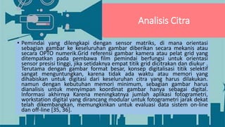 Analisis Citra
• Pemindai yang dilengkapi dengan sensor matriks, di mana orientasi
sebagian gambar ke keseluruhan gambar diberikan secara mekanis atau
secara OPTO numerik.Grid referensi gambar kamera atau pelat grid yang
ditempatkan pada pembawa film pemindai berfungsi untuk orientasi
sensor presisi tinggi, jika setidaknya empat titik grid dicitrakan dan diukur .
Terutama dengan gambar format besar, konsep digitalisasi titik selektif
sangat menguntungkan, karena tidak ada waktu atau memori yang
dihabiskan untuk digitasi dari keseluruhan citra yang harus dilakukan.
namun dengan kebutuhan memori minimum, sebagian gambar harus
dianalisis untuk menyimpan koordinat gambar hanya sebagai digital.
Informasi akhirnya Karena meningkatnya jumlah aplikasi fotogrametri,
workstation digital yang dirancang modular untuk fotogrametri jarak dekat
telah dikembangkan, memungkinkan untuk evaluasi data sistem on-line
dan off-line [35, 36].
 
