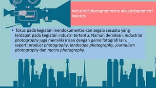 Industrial photogrammetry atau fotogrametri
industry
• fokus pada kegiatan mendokumentasikan segala sesuatu yang
terdapat pada kegiatan industri tertentu. Namun demikian, industrial
photography juga memiliki irisan dengan genre fotografi lain,
seperti product photography, landscape photography, journalism
photography dan macro photography.
 
