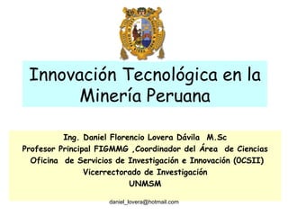 Innovación Tecnológica en la Minería Peruana Ing. Daniel Florencio Lovera Dávila  M.Sc Profesor Principal FIGMMG ,Coordinador del Área  de Ciencias Oficina  de Servicios de Investigación e Innovación (0CSII) Vicerrectorado de Investigación UNMSM [email_address] 