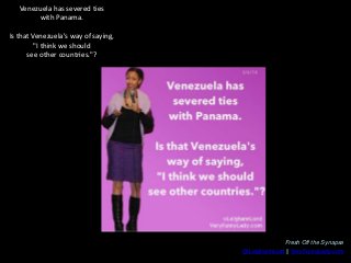 Venezuela has severed ties
with Panama.
Is that Venezuela's way of saying,
"I think we should
see other countries."?

Fres...