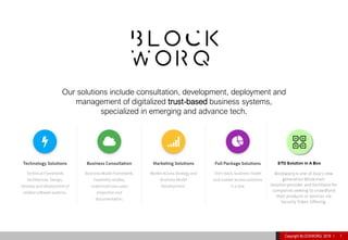 Copyright BLOCKWORQ 2019 I 1
Our solutions include consultation, development, deployment and
management of digitalized trust-based business systems,
specialized in emerging and advance tech.
 
