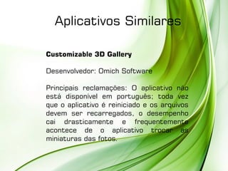 Customizable 3D Gallery
Desenvolvedor: Omich Software
Principais reclamações: O aplicativo não
está disponível em português; toda vez
que o aplicativo é reiniciado e os arquivos
devem ser recarregados, o desempenho
cai drasticamente e frequentemente
acontece de o aplicativo trocar as
miniaturas das fotos.
Aplicativos Similares
 