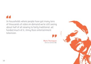 In households where people have got many tens
     of thousands of video on demand we’re still seeing
     about half of all viewing to fairly traditional, ad
     funded much of it, shiny floor entertainment
     television.


                                          Mark Thompson
                                           Director General, BBC




10
 