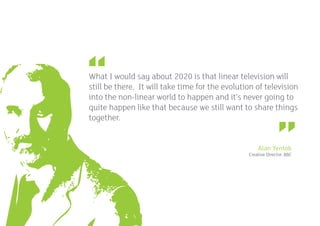 What I would say about 2020 is that linear television will
     still be there. It will take time for the evolution of television
     into the non-linear world to happen and it’s never going to
     quite happen like that because we still want to share things
     together.


                                                          Alan Yentob
                                                      Creative Director, BBC




12
 