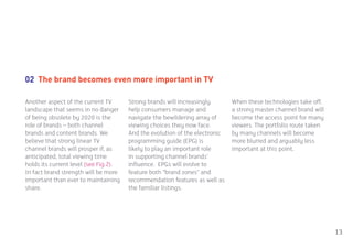 02 The brand becomes even more important in TV

Another aspect of the current TV       Strong brands will increasingly       When these technologies take off,
landscape that seems in no danger      help consumers manage and             a strong master channel brand will
of being obsolete by 2020 is the       navigate the bewildering array of     become the access point for many
role of brands – both channel          viewing choices they now face.        viewers. The portfolio route taken
brands and content brands. We          And the evolution of the electronic   by many channels will become
believe that strong linear TV          programming guide (EPG) is            more blurred and arguably less
channel brands will prosper if, as     likely to play an important role      important at this point.
anticipated, total viewing time        in supporting channel brands’
holds its current level (see Fig.2).   influence. EPGs will evolve to
In fact brand strength will be more    feature both “brand zones” and
important than ever to maintaining     recommendation features as well as
share.                                 the familiar listings.




                                                                                                                  13
 