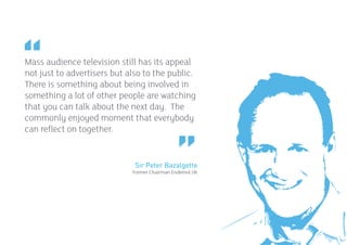 Mass audience television still has its appeal
not just to advertisers but also to the public.
There is something about being involved in
something a lot of other people are watching
that you can talk about the next day. The
commonly enjoyed moment that everybody
can reflect on together.


                              Sir Peter Bazalgette
                             Former Chairman Endemol UK




                                                          17
 
