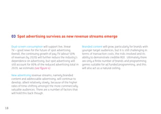 03 Spot advertising survives as new revenue streams emerge

     Dual-screen consumption will support live, linear           Branded content will grow, particularly for brands with
     TV – good news for the future of spot advertising.          younger target audiences, but it is still challenging in
     Overall, the continuing growth of pay TV (about 50%         terms of transaction costs, the risks involved and its
     of revenues by 2020) will further reduce the industry’s     ability to demonstrate credible ROI. Ultimately there
     dependence on advertising, but spot advertising will        are only a finite number of brands and programming
     still account for 80% of the reduced advertising total in   genres suitable for ad funded programming, and this
     2020, we estimate (see figure 4).                           will also act as a natural ceiling.

     New advertising revenue streams, namely branded
     content and addressable advertising, will continue to
     develop, albeit relatively slowly, because of the higher
     rates of time-shifting amongst the more commercially
     valuable audiences. There are a number of factors that
     will hold this back though.




18
 