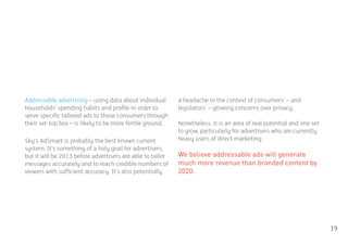 Addressable advertising – using data about individual       a headache in the context of consumers’ – and
households’ spending habits and profile in order to         legislators’ – growing concerns over privacy.
serve specific tailored ads to those consumers through
their set-top box – is likely to be more fertile ground.    Nonetheless, it is an area of real potential and one set
                                                            to grow, particularly for advertisers who are currently
Sky’s AdSmart is probably the best known current            heavy users of direct marketing.
system. It’s something of a holy grail for advertisers,
but it will be 2013 before advertisers are able to tailor   We believe addressable ads will generate
messages accurately and to reach credible numbers of        much more revenue than branded content by
viewers with sufficient accuracy. It’s also potentially     2020.




                                                                                                                       19
 