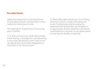 For advertisers

     Traditional viewing lives on and conventional        2] While addressable advertising is in its infancy,
     TV spot advertising will continue to be a critical   advertisers need to consider how exactly one-
     medium for many years to come.                       to-one TV advertising could be used and to
                                                          experiment with broadcasters and TV platforms
     The challenge for TV advertisers in the coming       as opportunities develop. Advertisers will need to
     years is twofold:                                    understand their consumers in ever greater detail
                                                          to truly reap the benefits of targeting.
     1] To work out how to use social media and two
     screen viewing, to leverage their spot advertising
     in must-view, blockbuster content. How can the
     30s spot be best used to drive engagement or
     interaction on the second screen?




22
 