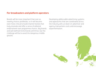 For broadcasters and platform operators

Brands will be more important than ever as           Developing addressable advertising systems
viewing choices proliferate, so it will become       and approaches that are coordinated across
even more critical to build channel brands that      the industry will cut down on advertiser and
truly resonate and offer a sense of editorial        agency transactions costs and encourage
endorsement over programme choices. Big brands       experimentation.
and well-defined niche brands will thrive, but the
challenge will be to avoid the dangerous middle
ground.




                                                                                                    23
 