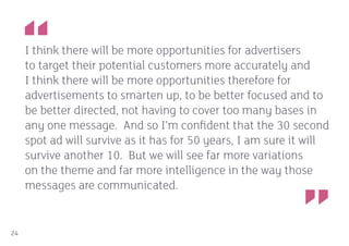 I think there will be more opportunities for advertisers
     to target their potential customers more accurately and
     I think there will be more opportunities therefore for
     advertisements to smarten up, to be better focused and to
     be better directed, not having to cover too many bases in
     any one message. And so I’m confident that the 30 second
     spot ad will survive as it has for 50 years, I am sure it will
     survive another 10. But we will see far more variations
     on the theme and far more intelligence in the way those
     messages are communicated.


24
 