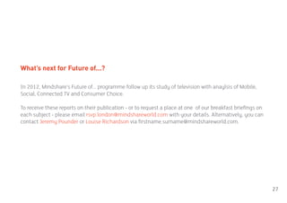 What’s next for Future of...?

In 2012, Mindshare’s Future of... programme follow up its study of television with anaylsis of Mobile,
Social, Connected TV and Consumer Choice.

To receive these reports on their publication - or to request a place at one of our breakfast briefings on
each subject - please email rsvp.london@mindshareworld.com with your details. Alternatively, you can
contact Jeremy Pounder or Louise Richardson via firstname.surname@mindshareworld.com.




                                                                                                             27
 