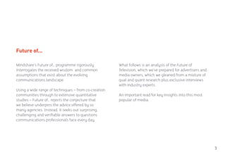 Future of...

Mindshare’s Future of… programme rigorously           What follows is an analysis of the Future of
interrogates the received wisdom and common           Television, which we’ve prepared for advertisers and
assumptions that exist about the evolving             media owners, which we gleaned from a mixture of
communications landscape.                             qual and quant research plus exclusive interviews
                                                      with industry experts.
Using a wide range of techniques – from co-creation
communities through to extensive quantitative         An important read for key insights into this most
studies – Future of… rejects the conjecture that      popular of media.
we believe underpins the advice offered by so
many agencies. Instead, it seeks out surprising,
challenging and verifiable answers to questions
communications professionals face every day.




                                                                                                             3
 
