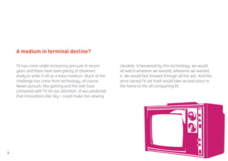 A medium in terminal decline?

    TV has come under increasing pressure in recent        obsolete. Empowered by this technology, we would
    years and there have been plenty of observers          all watch whatever we wanted, whenever we wanted
    ready to write it off as a mass medium. Much of the    it. We would fast-forward through all the ads. And the
    challenge has come from technology, of course.         once-sacred TV set itself would take second place in
    Newer pursuits like gaming and the web have            the home to the all-conquering PC.
    competed with TV for our attention. It was predicted
    that innovations like Sky + could make live viewing




4
 