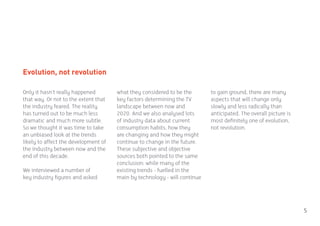 Evolution, not revolution

Only it hasn’t really happened        what they considered to be the       to gain ground, there are many
that way. Or not to the extent that   key factors determining the TV       aspects that will change only
the industry feared. The reality      landscape between now and            slowly and less radically than
has turned out to be much less        2020. And we also analysed lots      anticipated. The overall picture is
dramatic and much more subtle.        of industry data about current       most definitely one of evolution,
So we thought it was time to take     consumption habits, how they         not revolution.
an unbiased look at the trends        are changing and how they might
likely to affect the development of   continue to change in the future.
the industry between now and the      These subjective and objective
end of this decade.                   sources both pointed to the same
                                      conclusion: while many of the
We interviewed a number of            existing trends - fuelled in the
key industry figures and asked        main by technology - will continue




                                                                                                                 5
 