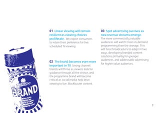 01 Linear viewing will remain            03 Spot advertising survives as
resilient as viewing choices             new revenue streams emerge.
proliferate. We expect consumers         The more commercially valuable
to retain their preference for live,     audiences will watch more on-demand
scheduled TV viewing.                    programming than the average. This
                                         will force broadcasters to adapt in two
                                         ways, developing branded content
                                         solutions primarily for younger
                                         audiences, and addressable advertising
02 The brand becomes even more
                                         for higher value audiences.
important in TV. Strong channel
brands will thrive as viewers look for
guidance through all the choice; and
the programme brand will become
critical as social media help drive
viewing to live, blockbuster content.




                                                                                   7
 