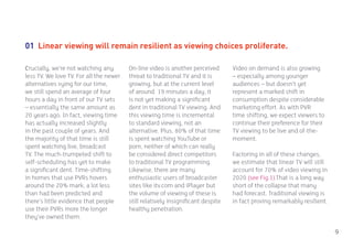01 Linear viewing will remain resilient as viewing choices proliferate.

Crucially, we’re not watching any        On-line video is another perceived       Video on demand is also growing
less TV. We love TV. For all the newer   threat to traditional TV and it is       – especially among younger
alternatives vying for our time,         growing, but at the current level        audiences – but doesn’t yet
we still spend an average of four        of around 19 minutes a day, it           represent a marked shift in
hours a day in front of our TV sets      is not yet making a significant          consumption despite considerable
– essentially the same amount as         dent in traditional TV viewing. And      marketing effort. As with PVR
20 years ago. In fact, viewing time      this viewing time is incremental         time shifting, we expect viewers to
has actually increased slightly          to standard viewing, not an              continue their preference for their
in the past couple of years. And         alternative. Plus, 80% of that time      TV viewing to be live and of-the-
the majority of that time is still       is spent watching YouTube or             moment.
spent watching live, broadcast           porn, neither of which can really
TV. The much-trumpeted shift to          be considered direct competitors         Factoring in all of these changes,
self-scheduling has yet to make          to traditional TV programming.           we estimate that linear TV will still
a significant dent. Time-shifting        Likewise, there are many                 account for 70% of video viewing in
in homes that use PVRs hovers            enthusiastic users of broadcaster        2020 (see Fig.1).That is a long way
around the 20% mark, a lot less          sites like itv.com and iPlayer but       short of the collapse that many
than had been predicted and              the volume of viewing of these is        had forecast. Traditional viewing is
there’s little evidence that people      still relatively insignificant despite   in fact proving remarkably resilient.
use their PVRs more the longer           healthy penetration.
they’ve owned them.

                                                                                                                          9
 