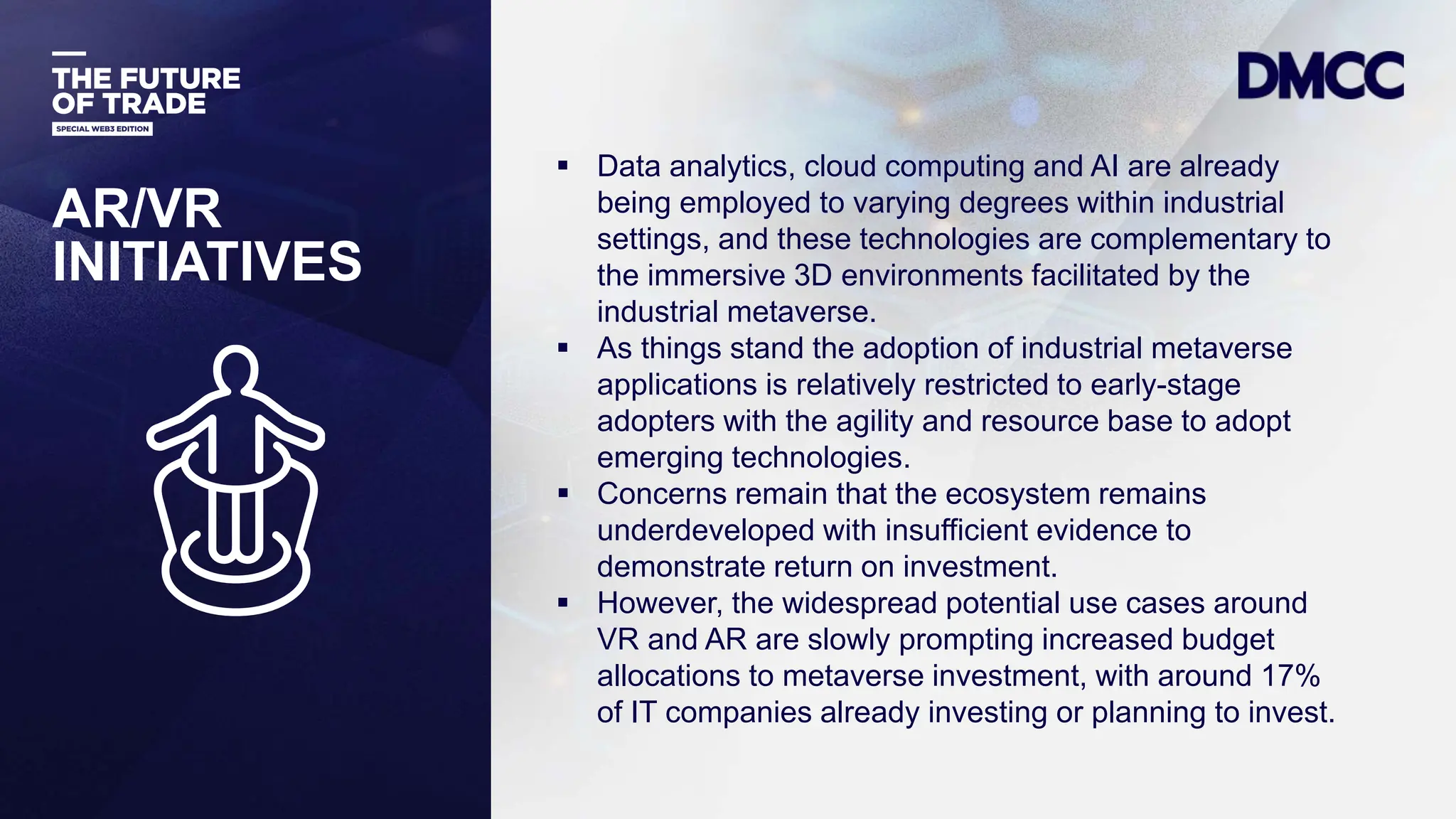 Data Classification: Sensitive
 Data analytics, cloud computing and AI are already
being employed to varying degrees within industrial
settings, and these technologies are complementary to
the immersive 3D environments facilitated by the
industrial metaverse.
 As things stand the adoption of industrial metaverse
applications is relatively restricted to early-stage
adopters with the agility and resource base to adopt
emerging technologies.
 Concerns remain that the ecosystem remains
underdeveloped with insufficient evidence to
demonstrate return on investment.
 However, the widespread potential use cases around
VR and AR are slowly prompting increased budget
allocations to metaverse investment, with around 17%
of IT companies already investing or planning to invest.
AR/VR
INITIATIVES
 