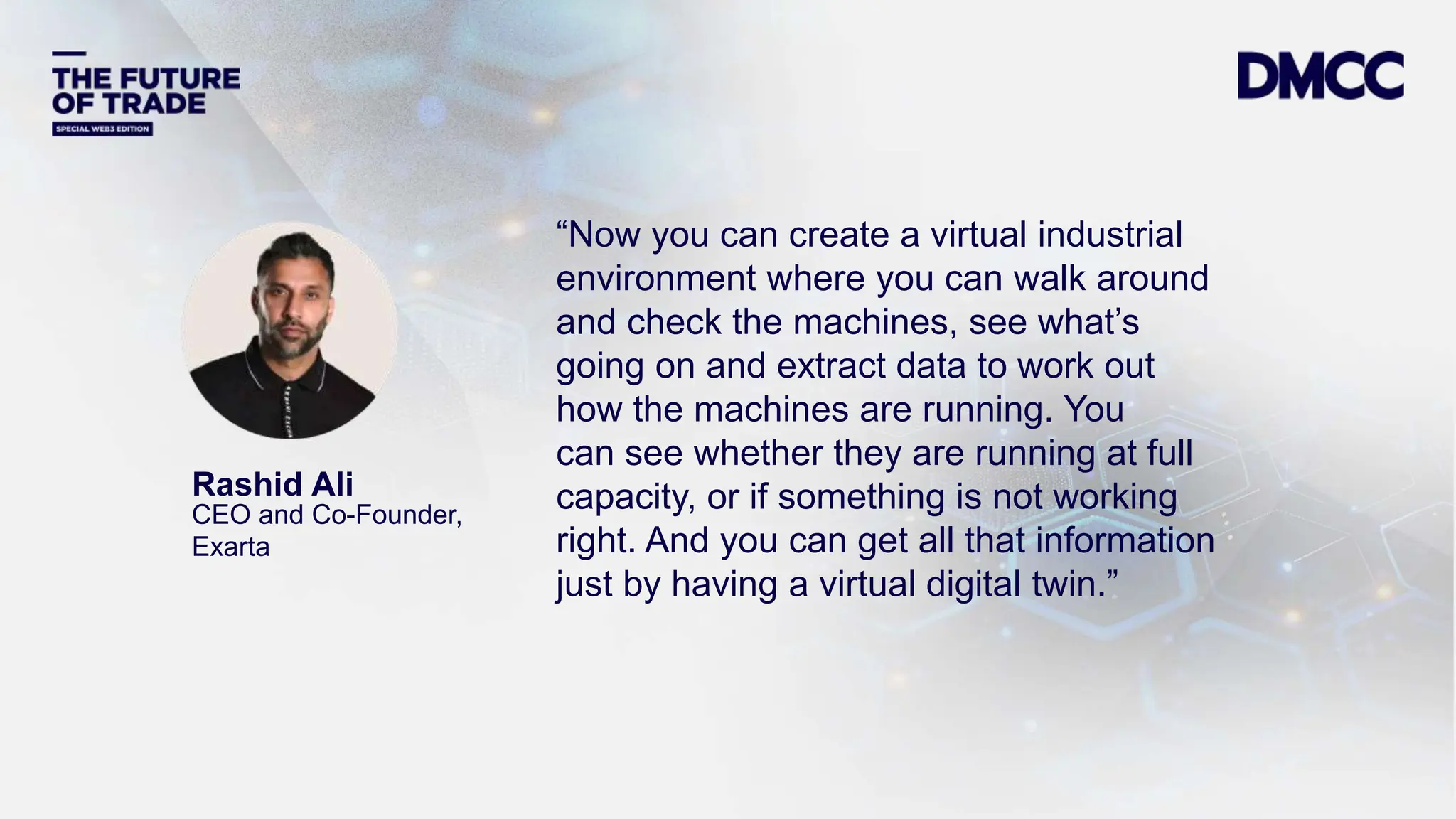 Data Classification: Sensitive
Rashid Ali
CEO and Co-Founder,
Exarta
“Now you can create a virtual industrial
environment where you can walk around
and check the machines, see what’s
going on and extract data to work out
how the machines are running. You
can see whether they are running at full
capacity, or if something is not working
right. And you can get all that information
just by having a virtual digital twin.”
 