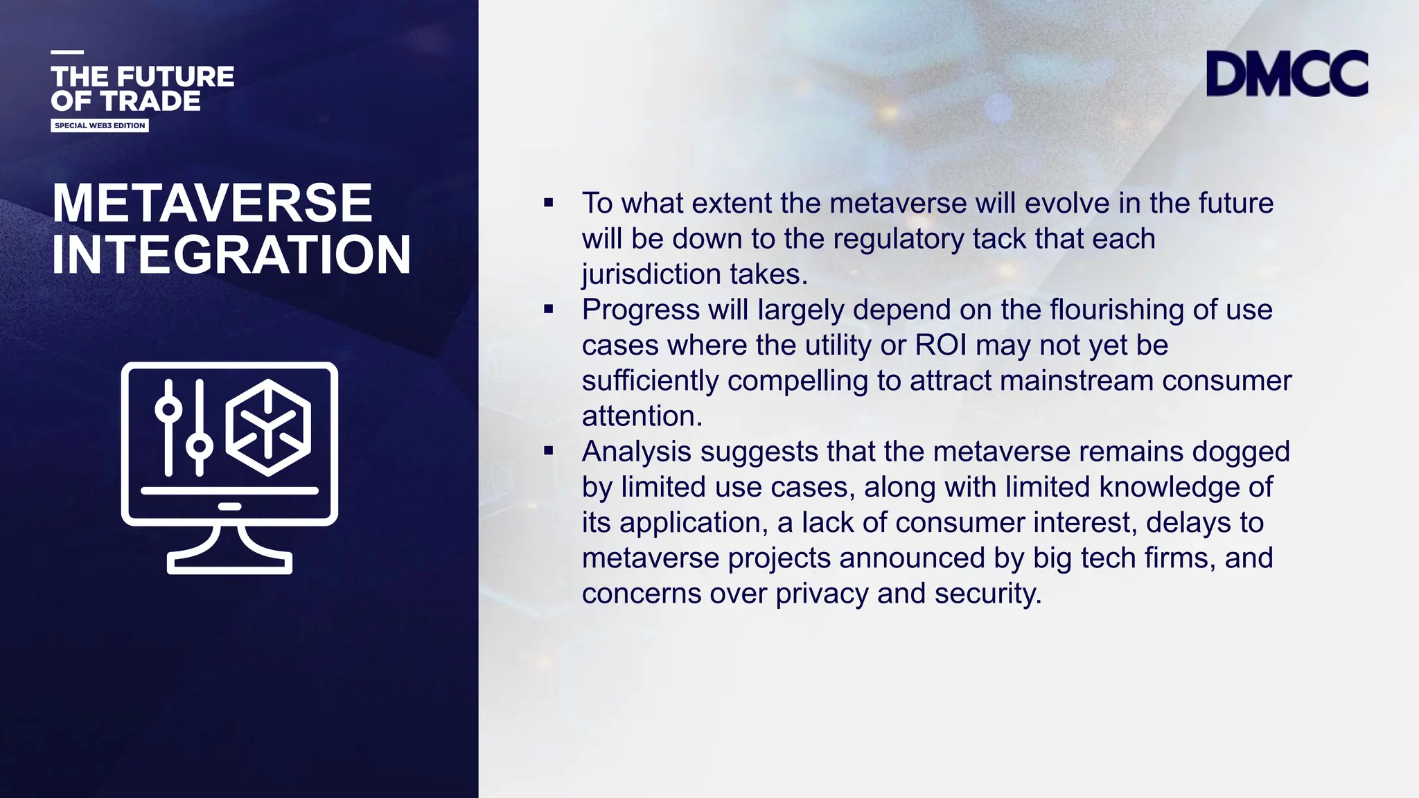 Data Classification: Sensitive
 To what extent the metaverse will evolve in the future
will be down to the regulatory tack that each
jurisdiction takes.
 Progress will largely depend on the flourishing of use
cases where the utility or ROI may not yet be
sufficiently compelling to attract mainstream consumer
attention.
 Analysis suggests that the metaverse remains dogged
by limited use cases, along with limited knowledge of
its application, a lack of consumer interest, delays to
metaverse projects announced by big tech firms, and
concerns over privacy and security.
METAVERSE
INTEGRATION
 