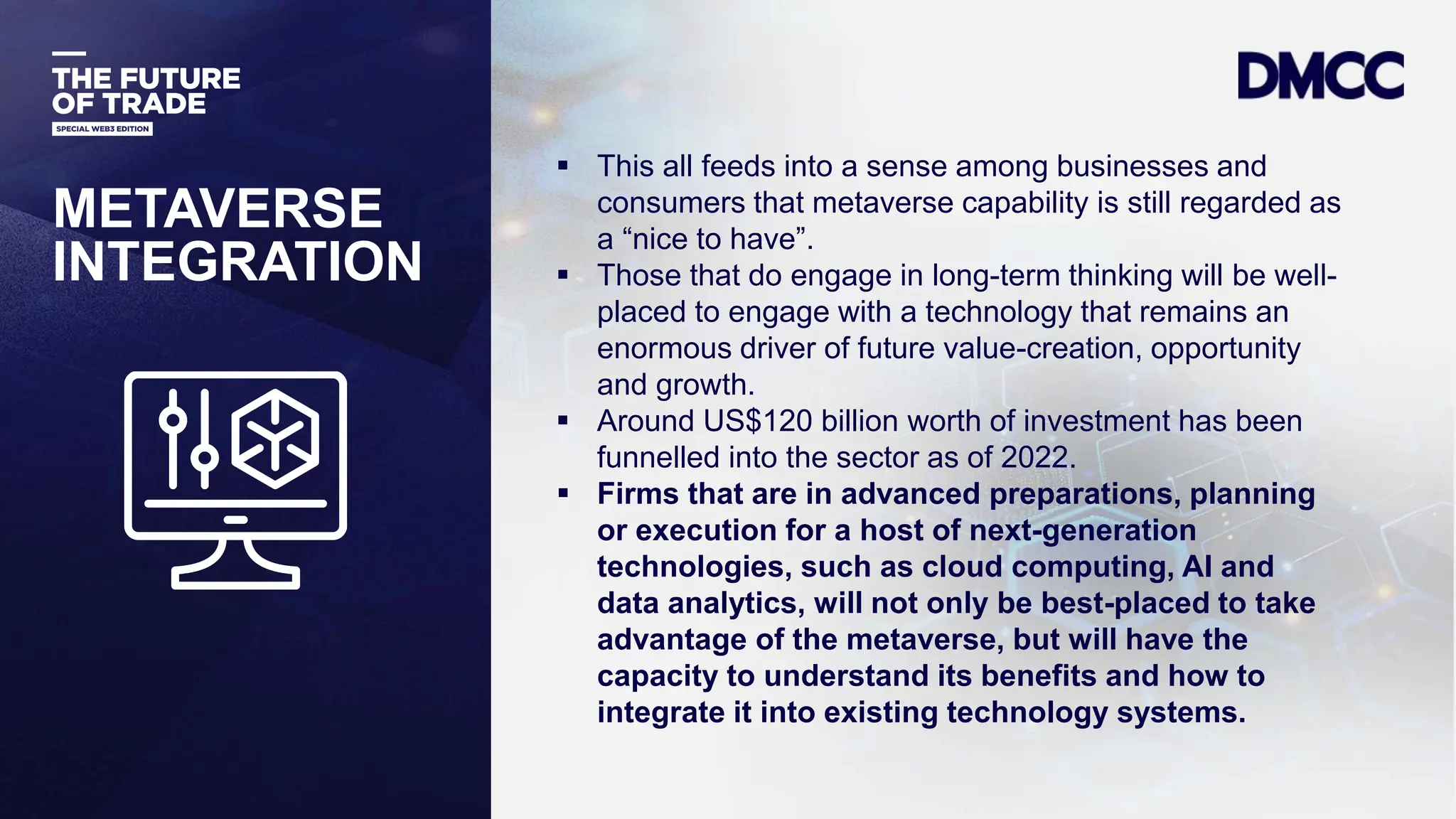Data Classification: Sensitive
 This all feeds into a sense among businesses and
consumers that metaverse capability is still regarded as
a “nice to have”.
 Those that do engage in long-term thinking will be well-
placed to engage with a technology that remains an
enormous driver of future value-creation, opportunity
and growth.
 Around US$120 billion worth of investment has been
funnelled into the sector as of 2022.
 Firms that are in advanced preparations, planning
or execution for a host of next-generation
technologies, such as cloud computing, AI and
data analytics, will not only be best-placed to take
advantage of the metaverse, but will have the
capacity to understand its benefits and how to
integrate it into existing technology systems.
METAVERSE
INTEGRATION
 