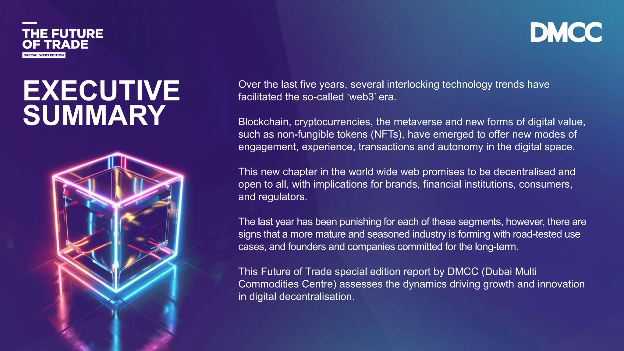 Data Classification: Sensitive
Over the last five years, several interlocking technology trends have
facilitated the so-called ‘web3’ era.
Blockchain, cryptocurrencies, the metaverse and new forms of digital value,
such as non-fungible tokens (NFTs), have emerged to offer new modes of
engagement, experience, transactions and autonomy in the digital space.
This new chapter in the world wide web promises to be decentralised and
open to all, with implications for brands, financial institutions, consumers,
and regulators.
The last year has been punishing for each of these segments, however, there are
signs that a more mature and seasoned industry is forming with road-tested use
cases, and founders and companies committed for the long-term.
This Future of Trade special edition report by DMCC (Dubai Multi
Commodities Centre) assesses the dynamics driving growth and innovation
in digital decentralisation.
EXECUTIVE
SUMMARY
 