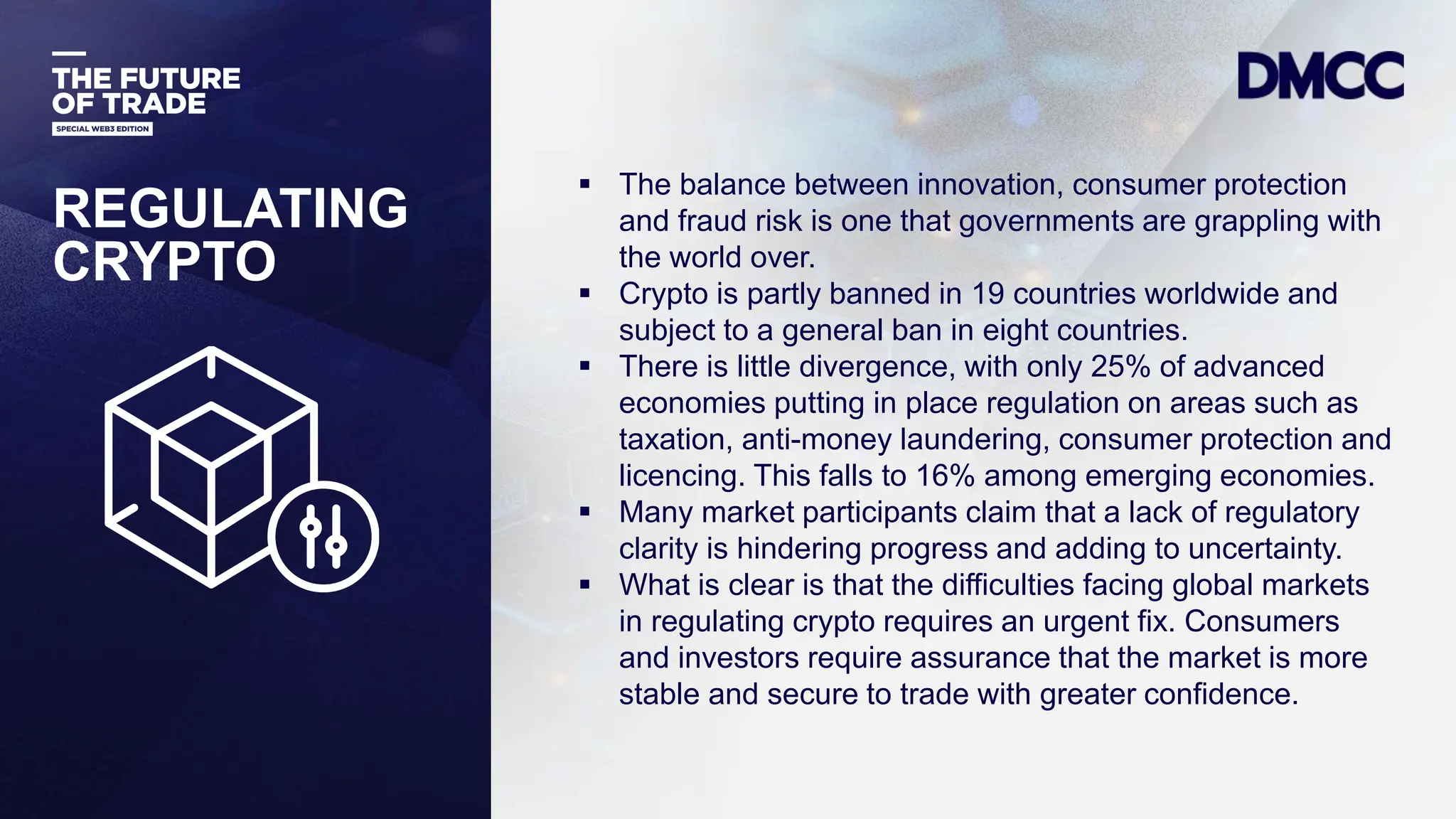 Data Classification: Sensitive
REGULATING
CRYPTO
 The balance between innovation, consumer protection
and fraud risk is one that governments are grappling with
the world over.
 Crypto is partly banned in 19 countries worldwide and
subject to a general ban in eight countries.
 There is little divergence, with only 25% of advanced
economies putting in place regulation on areas such as
taxation, anti-money laundering, consumer protection and
licencing. This falls to 16% among emerging economies.
 Many market participants claim that a lack of regulatory
clarity is hindering progress and adding to uncertainty.
 What is clear is that the difficulties facing global markets
in regulating crypto requires an urgent fix. Consumers
and investors require assurance that the market is more
stable and secure to trade with greater confidence.
 