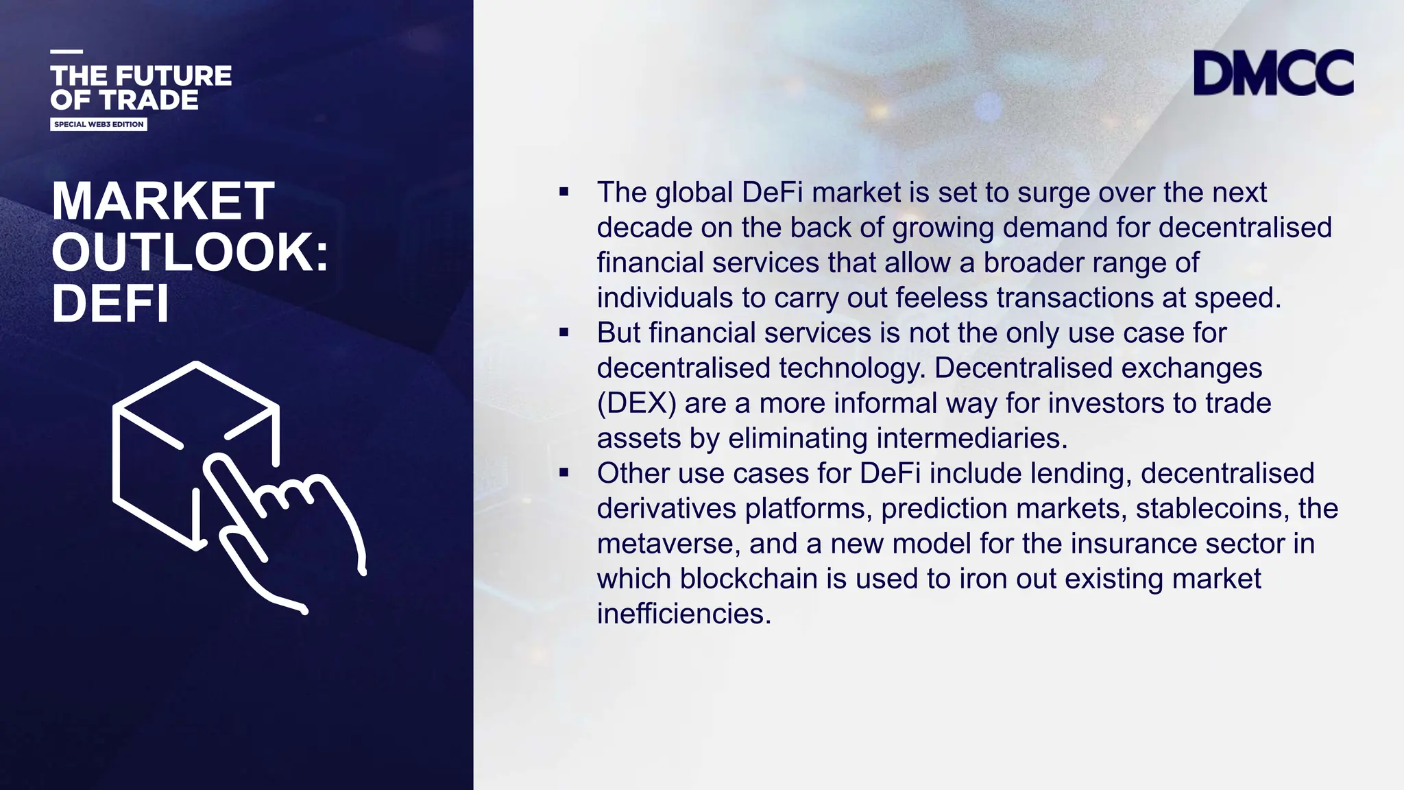 Data Classification: Sensitive
MARKET
OUTLOOK:
DEFI
 The global DeFi market is set to surge over the next
decade on the back of growing demand for decentralised
financial services that allow a broader range of
individuals to carry out feeless transactions at speed.
 But financial services is not the only use case for
decentralised technology. Decentralised exchanges
(DEX) are a more informal way for investors to trade
assets by eliminating intermediaries.
 Other use cases for DeFi include lending, decentralised
derivatives platforms, prediction markets, stablecoins, the
metaverse, and a new model for the insurance sector in
which blockchain is used to iron out existing market
inefficiencies.
 