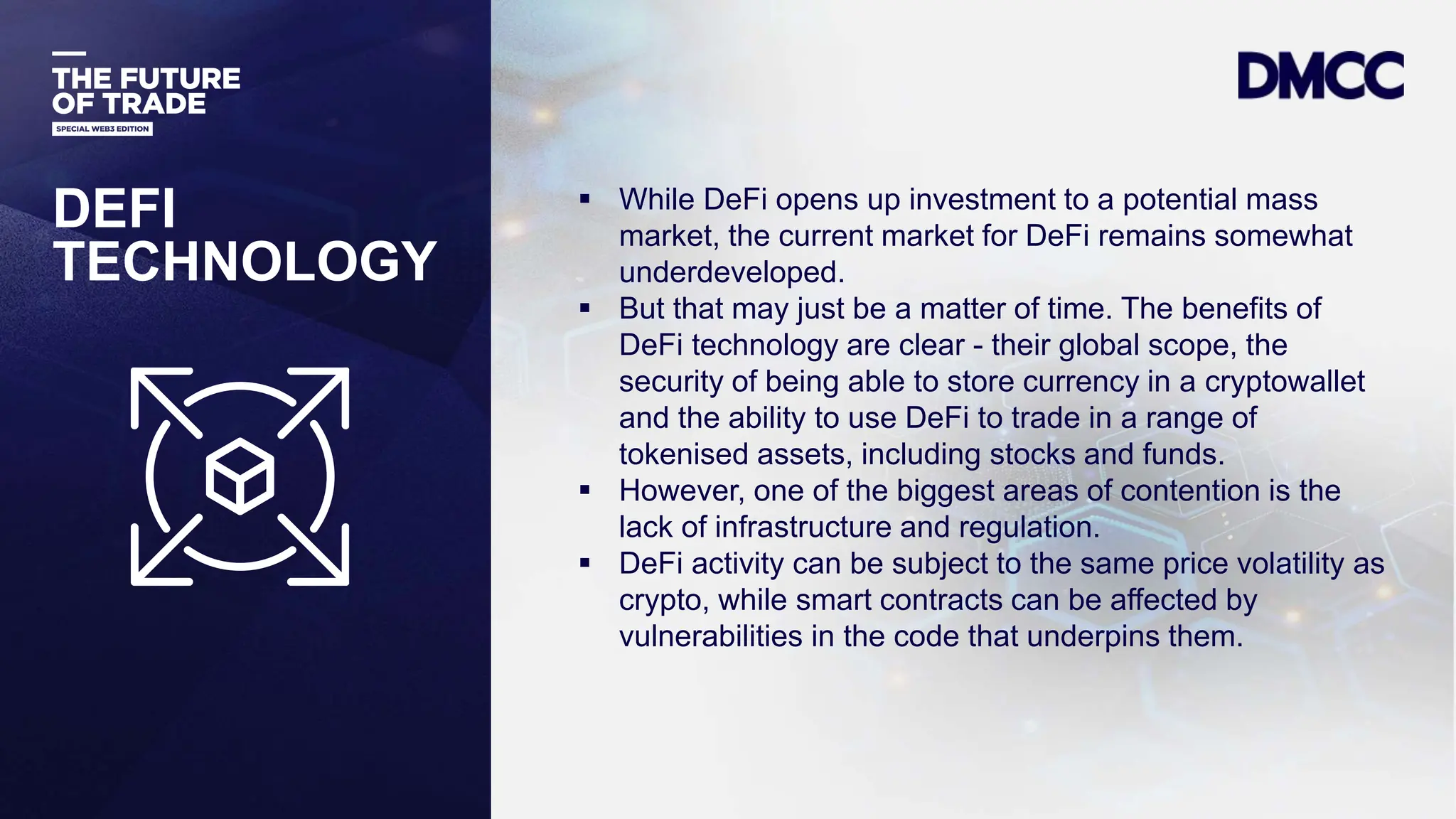 Data Classification: Sensitive
DEFI
TECHNOLOGY
 While DeFi opens up investment to a potential mass
market, the current market for DeFi remains somewhat
underdeveloped.
 But that may just be a matter of time. The benefits of
DeFi technology are clear - their global scope, the
security of being able to store currency in a cryptowallet
and the ability to use DeFi to trade in a range of
tokenised assets, including stocks and funds.
 However, one of the biggest areas of contention is the
lack of infrastructure and regulation.
 DeFi activity can be subject to the same price volatility as
crypto, while smart contracts can be affected by
vulnerabilities in the code that underpins them.
 