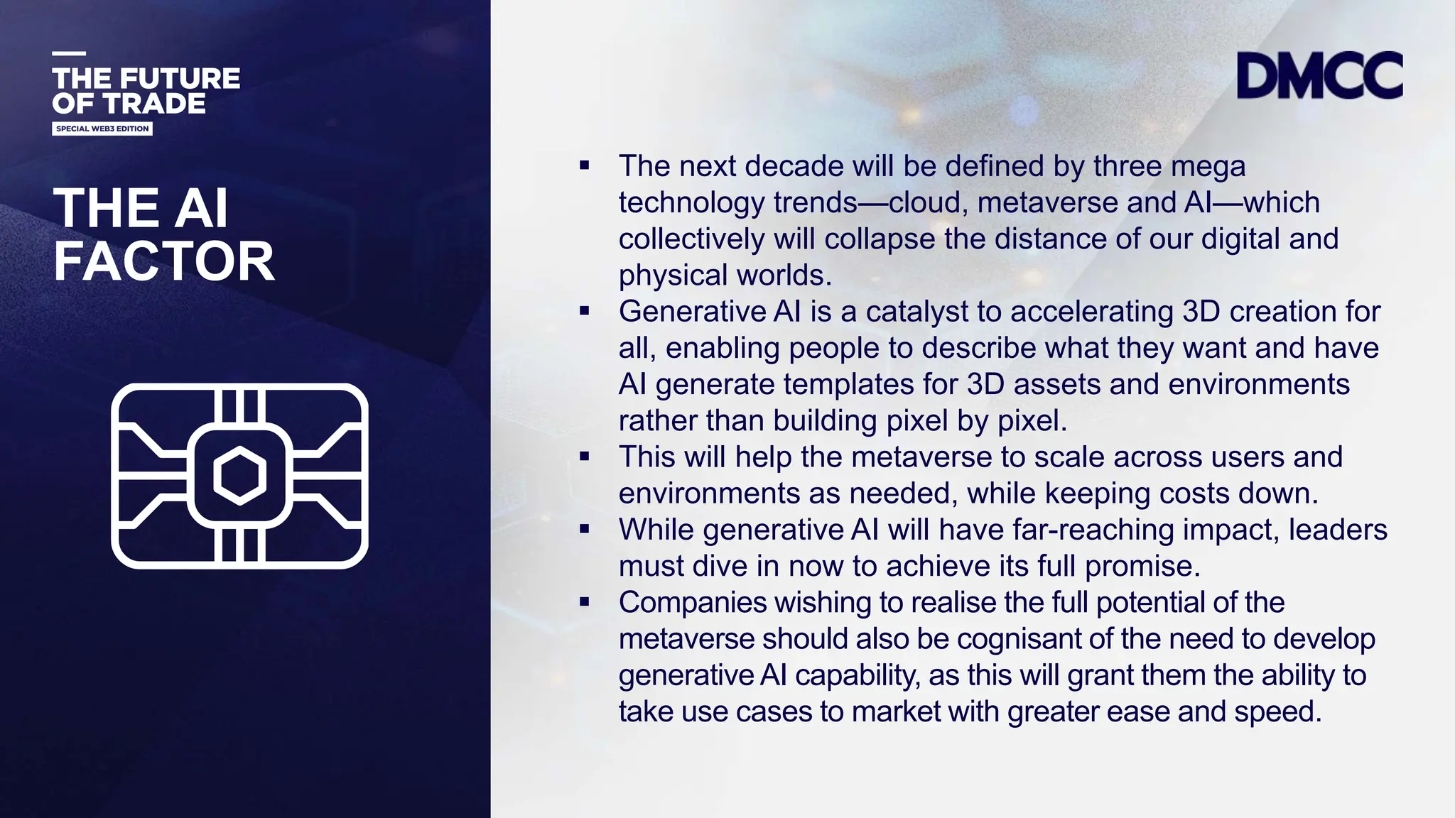 Data Classification: Sensitive
THE AI
FACTOR
 The next decade will be defined by three mega
technology trends—cloud, metaverse and AI—which
collectively will collapse the distance of our digital and
physical worlds.
 Generative AI is a catalyst to accelerating 3D creation for
all, enabling people to describe what they want and have
AI generate templates for 3D assets and environments
rather than building pixel by pixel.
 This will help the metaverse to scale across users and
environments as needed, while keeping costs down.
 While generative AI will have far-reaching impact, leaders
must dive in now to achieve its full promise.
 Companies wishing to realise the full potential of the
metaverse should also be cognisant of the need to develop
generative AI capability, as this will grant them the ability to
take use cases to market with greater ease and speed.
 
