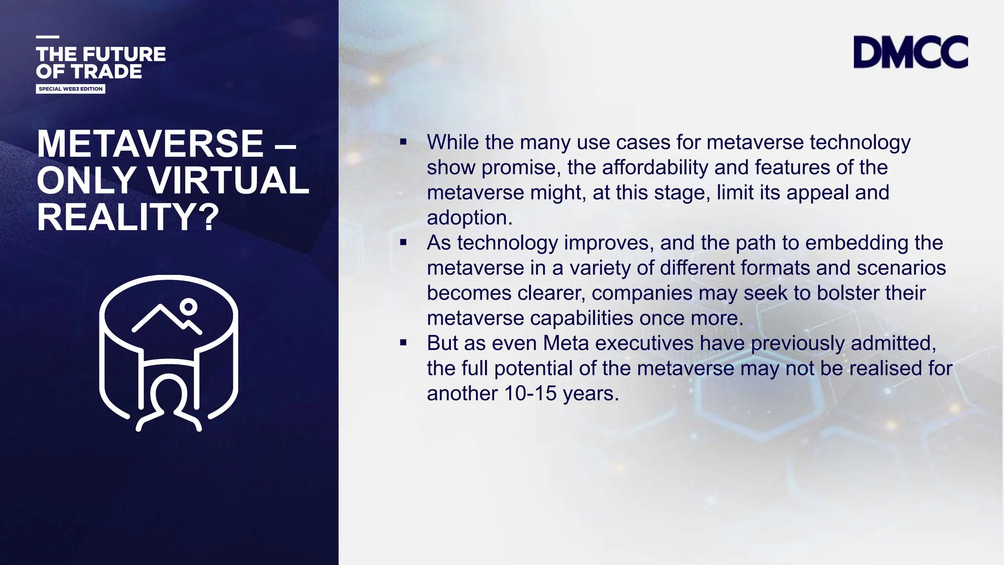 Data Classification: Sensitive
METAVERSE –
ONLY VIRTUAL
REALITY?
 While the many use cases for metaverse technology
show promise, the affordability and features of the
metaverse might, at this stage, limit its appeal and
adoption.
 As technology improves, and the path to embedding the
metaverse in a variety of different formats and scenarios
becomes clearer, companies may seek to bolster their
metaverse capabilities once more.
 But as even Meta executives have previously admitted,
the full potential of the metaverse may not be realised for
another 10-15 years.
 