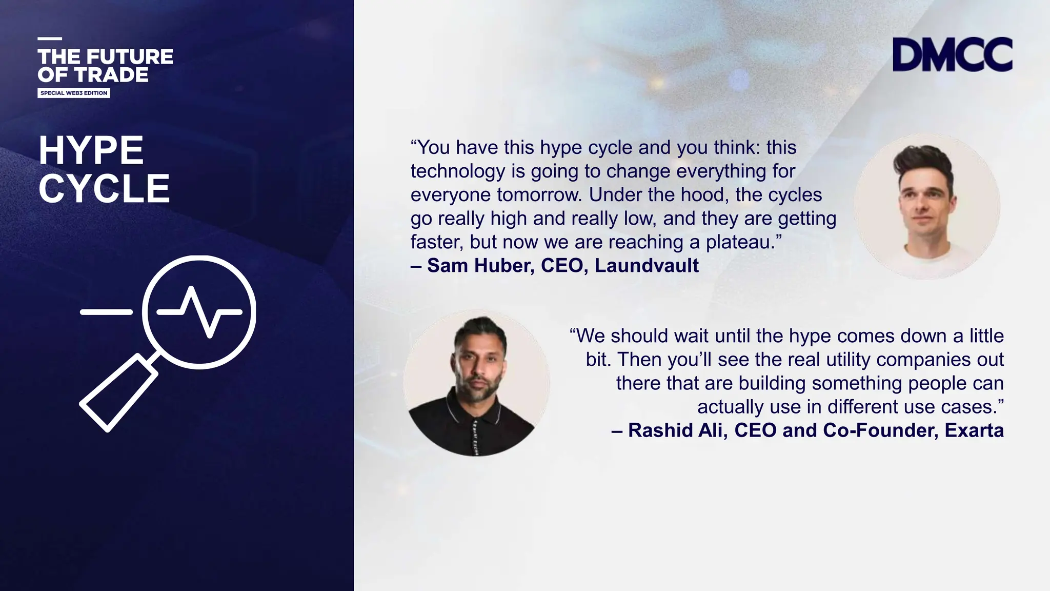 Data Classification: Sensitive
HYPE
CYCLE
“You have this hype cycle and you think: this
technology is going to change everything for
everyone tomorrow. Under the hood, the cycles
go really high and really low, and they are getting
faster, but now we are reaching a plateau.”
– Sam Huber, CEO, Laundvault
“We should wait until the hype comes down a little
bit. Then you’ll see the real utility companies out
there that are building something people can
actually use in different use cases.”
– Rashid Ali, CEO and Co-Founder, Exarta
 
